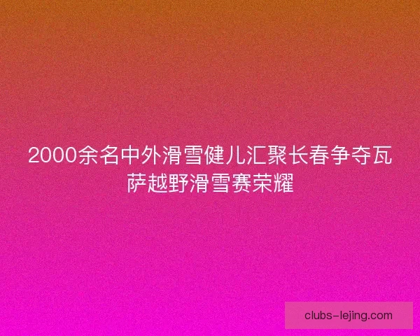 2000余名中外滑雪健儿汇聚长春争夺瓦萨越野滑雪赛荣耀