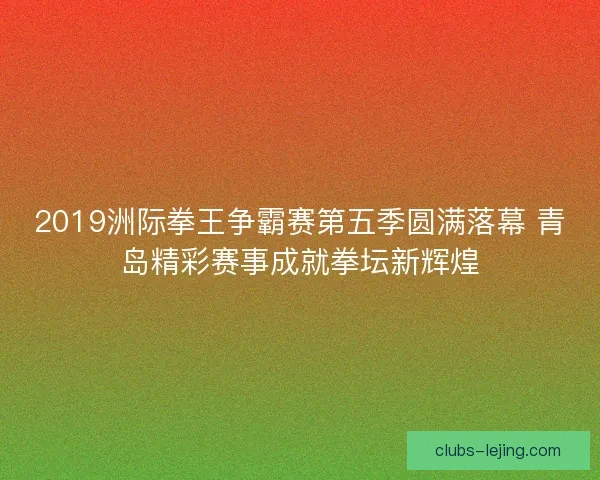2019洲际拳王争霸赛第五季圆满落幕 青岛精彩赛事成就拳坛新辉煌
