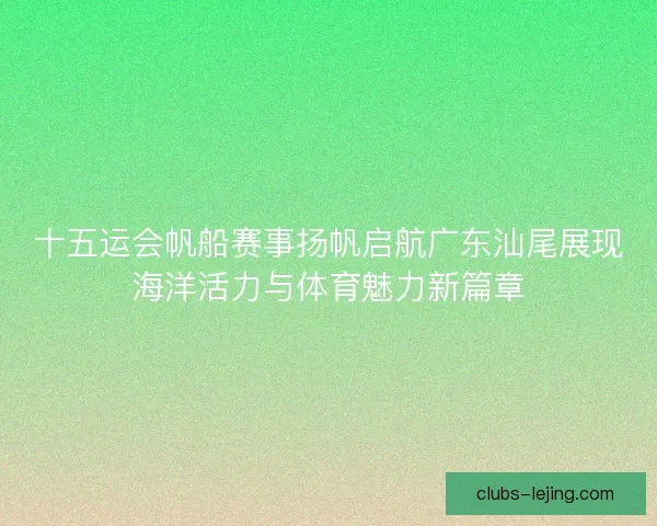十五运会帆船赛事扬帆启航广东汕尾展现海洋活力与体育魅力新篇章